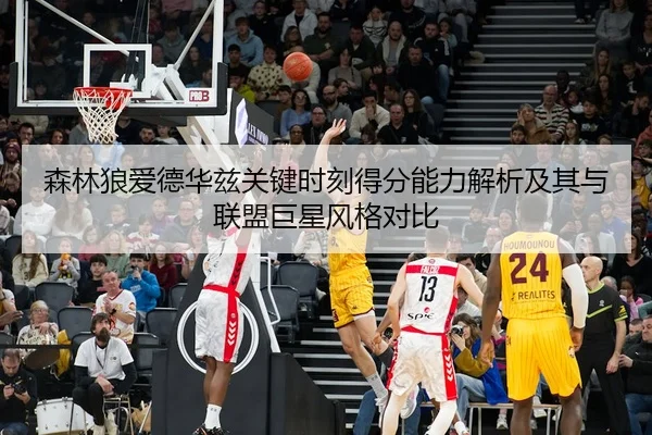 森林狼爱德华兹关键时刻得分能力解析及其与联盟巨星风格对比