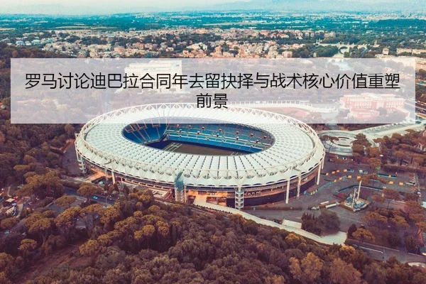 罗马讨论迪巴拉合同年去留抉择与战术核心价值重塑前景